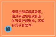 康源京健氨糖软骨素_康源京健氨糖软骨素：关节养护新选择，高效补充软骨营养)