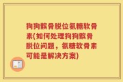 狗狗髌骨脱位氨糖软骨素(如何处理狗狗髌骨脱位问题，氨糖软骨素可能是解决方案)