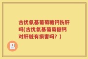 古优氨基葡萄糖钙伤肝吗(古优氨基葡萄糖钙对肝脏有损害吗？)