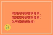 澳洲高钙氨糖软骨素_澳洲高钙氨糖软骨素：关节保健新选择)
