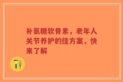补氨糖软骨素，老年人关节养护的佳方案，快来了解