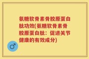 氨糖软骨素骨胶原蛋白肽功效(氨糖软骨素骨胶原蛋白肽：促进关节健康的有效成分)