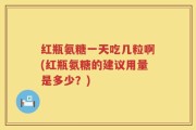红瓶氨糖一天吃几粒啊(红瓶氨糖的建议用量是多少？)