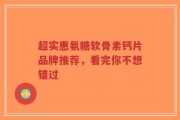 超实惠氨糖软骨素钙片品牌推荐，看完你不想错过