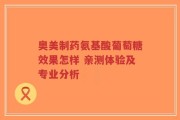 奥美制药氨基酸葡萄糖效果怎样 亲测体验及专业分析