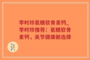 李时珍氨糖软骨素钙_李时珍推荐：氨糖软骨素钙，关节健康新选择