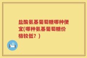 盐酸氨基葡萄糖哪种便宜(哪种氨基葡萄糖价格较低？)