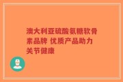 澳大利亚硫酸氨糖软骨素品牌 优质产品助力关节健康