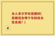 女人多少岁吃氨糖好(氨糖适合哪个年龄段女性食用？)