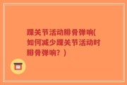 踝关节活动腓骨弹响(如何减少踝关节活动时腓骨弹响？)