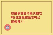 硫酸氨糖能不能长期吃吗(硫酸氨糖是否可长期使用？)