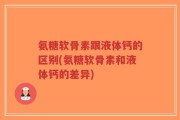 氨糖软骨素跟液体钙的区别(氨糖软骨素和液体钙的差异)