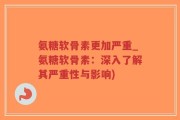氨糖软骨素更加严重_氨糖软骨素：深入了解其严重性与影响)