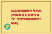 氨基葡萄糖维骨力德国(德国氨基葡萄糖维骨力：关爱骨骼健康的好帮手)