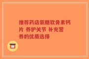 推荐药店氨糖软骨素钙片 养护关节 补充营养的优质选择
