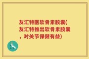 友汇特医软骨素胶囊(友汇特推出软骨素胶囊，对关节保健有益)