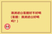 澳洲进口氨糖好不好喝(氨糖：澳洲进口好喝吗？)