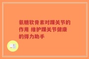 氨糖软骨素对踝关节的作用 维护踝关节健康的得力助手