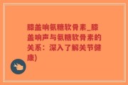 膝盖响氨糖软骨素_膝盖响声与氨糖软骨素的关系：深入了解关节健康)