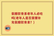 氨糖软骨素老年人必吃吗(老年人是否需要补充氨糖软骨素？)
