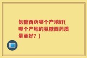 氨糖西药哪个产地好(哪个产地的氨糖西药质量更好？)