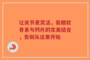让关节更灵活，氨糖软骨素与钙片的完美结合，告别从这里开始
