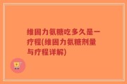 维固力氨糖吃多久是一疗程(维固力氨糖剂量与疗程详解)