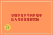 氨糖软骨素与钙片联手助力骨骼健康新突破