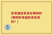 折耳猫软骨素吃哪种好(哪种折耳猫软骨素更好？)