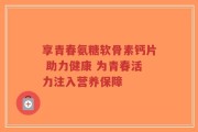 享青春氨糖软骨素钙片 助力健康 为青春活力注入营养保障