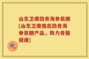山东卫康劲骨海参氨糖(山东卫康推出劲骨海参氨糖产品，助力骨骼健康)