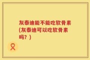 灰泰迪能不能吃软骨素(灰泰迪可以吃软骨素吗？)