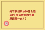关节软组织水肿什么造成的(关节肿胀的主要原因是什么？)