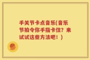 手关节卡点音乐(音乐节拍令你手指卡住？来试试这些方法吧！)