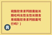 硫酸软骨素钙胶囊能长期吃吗女性女性长期食用硫酸软骨素钙胶囊可行吗？)