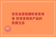 京东自营氨糖软骨素液体 软骨素相关产品的优质之选