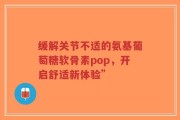 缓解关节不适的氨基葡萄糖软骨素pop，开启舒适新体验”