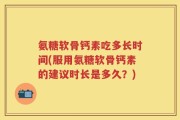 氨糖软骨钙素吃多长时间(服用氨糖软骨钙素的建议时长是多久？)