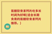 氨糖软骨素钙片吃多长时间为好呢(适合长期食用的氨糖软骨素钙片推荐。)