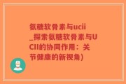 氨糖软骨素与ucii_探索氨糖软骨素与UCII的协同作用：关节健康的新视角)