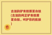 古滋韵驴骨胶原蛋白肽(古滋韵纯正驴骨胶原蛋白肽，呵护你的肌肤)