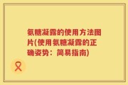 氨糖凝露的使用方法图片(使用氨糖凝露的正确姿势：简易指南)