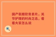 国产氨糖软骨素片，关节护理的时尚之选，看看大家怎么说