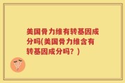 美国骨力维有转基因成分吗(美国骨力维含有转基因成分吗？)
