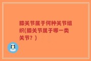 膝关节属于何种关节组织(膝关节属于哪一类关节？)