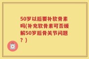 50岁以后要补软骨素吗(补充软骨素可否缓解50岁后骨关节问题？)