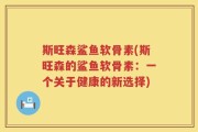 斯旺森鲨鱼软骨素(斯旺森的鲨鱼软骨素：一个关于健康的新选择)