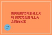 姜黄氨糖软骨素易上火吗 探究其食用与上火之间的关系