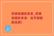 常健氨糖软骨素_常健氨糖软骨素：关节保健新选择)