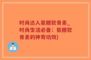 时尚达人氨糖软骨素_时尚生活必备：氨糖软骨素的神奇功效)